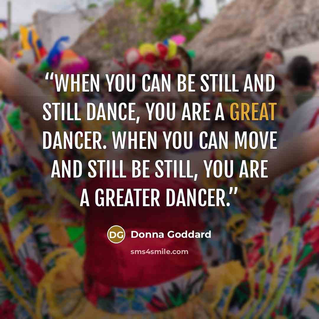 “When you can be still and still dance, you are a great dancer. When you can move and still be still, you are a greater dancer.” quote by Donna Goddard