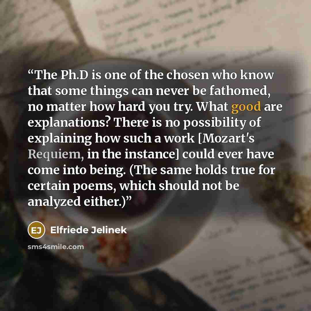 “The Ph.D is one of the chosen who know that some things can never be fathomed, no matter how hard you try. What good are explanations? There is no possibility of explaining how such a work [Mozart's Requiem, in the instance] could ever have come into being. (The same holds true for certain poems…” quote by Elfriede Jelinek