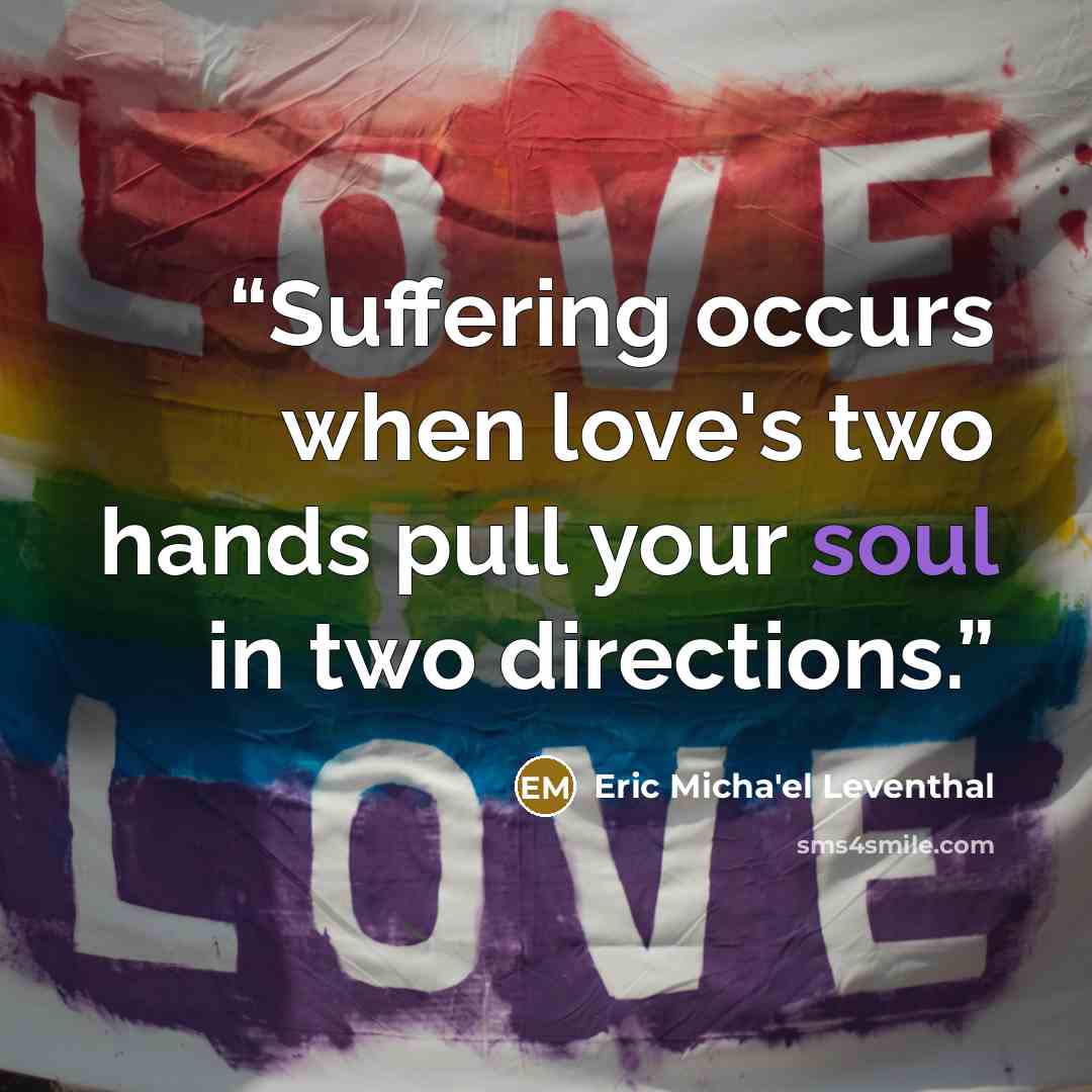 “Suffering occurs when love's two hands pull your soul in two directions.” quote by Eric Micha'el Leventhal