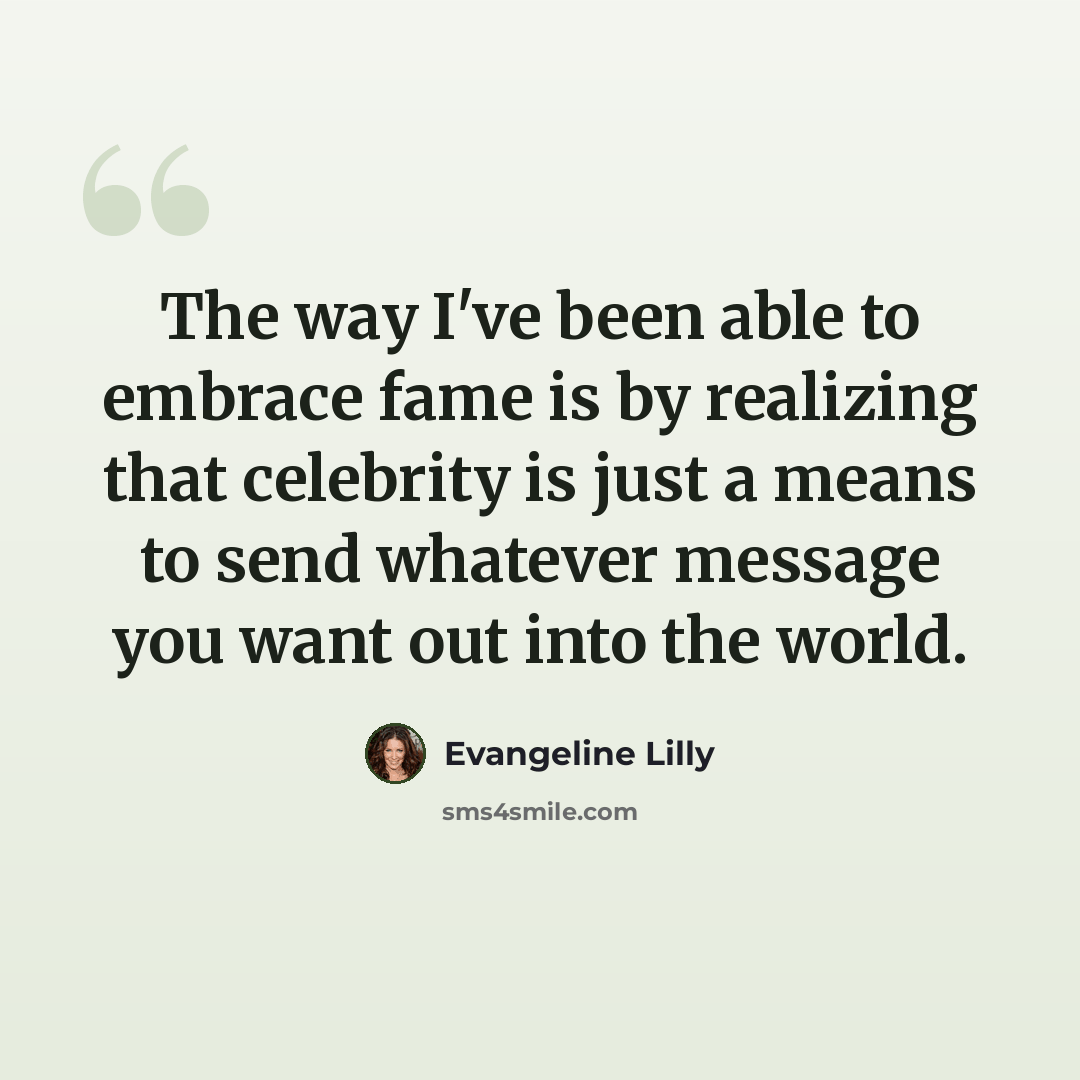 “The way I've been able to embrace fame is by realizing that celebrity is just a means to send whatever message you want out into the world.” quote by Evangeline Lilly
