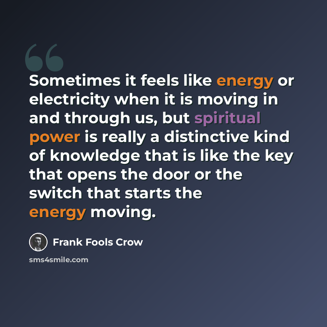 “Sometimes it feels like energy or electricity when it is moving in and through us, but spiritual power is really a distinctive kind of knowledge that is like the key that opens the door or the switch that starts the energy moving.” quote by Frank Fools Crow