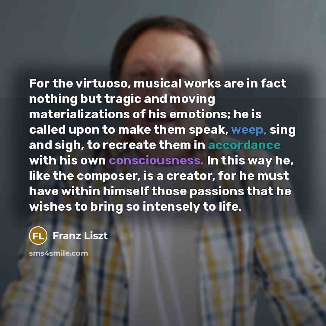 “For the virtuoso, musical works are in fact nothing but tragic and moving materializations of his emotions; he is called upon to make them speak, weep, sing and sigh, to recreate them in accordance with his own consciousness. In this way he, like the composer, is a creator, for he must have within…” quote by Franz Liszt