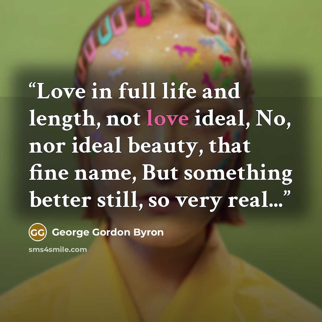 “Love in full life and length, not love ideal, No, nor ideal beauty, that fine name, But something better still, so very real...” quote by George Gordon Byron
