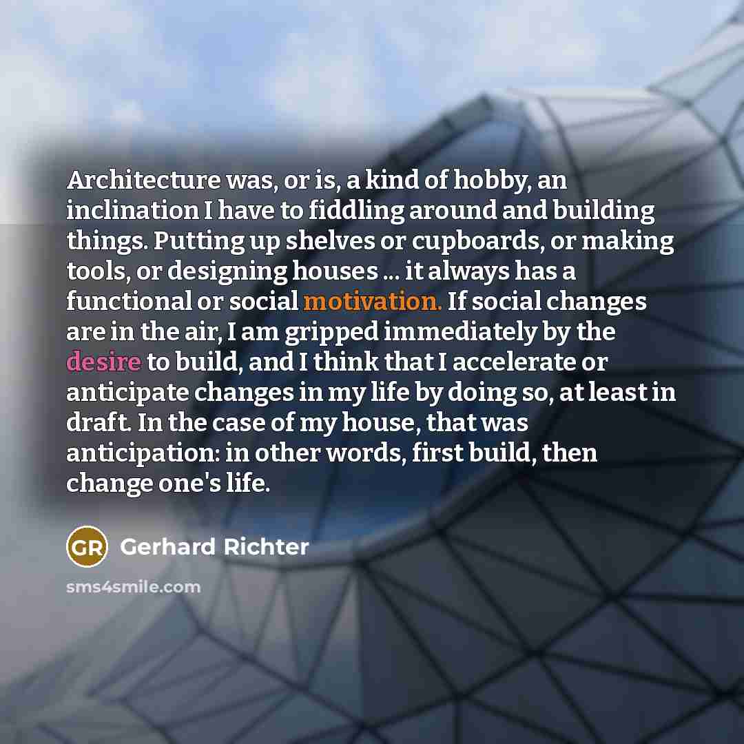“Architecture was, or is, a kind of hobby, an inclination I have to fiddling around and building things. Putting up shelves or cupboards, or making tools, or designing houses ... it always has a functional or social motivation. If social changes are in the air, I am gripped immediately by the…” quote by Gerhard Richter