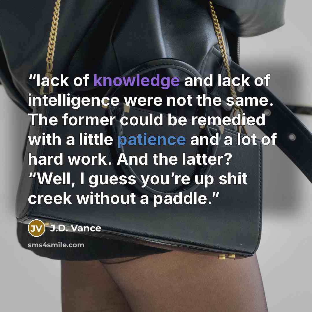 “lack of knowledge and lack of intelligence were not the same. The former could be remedied with a little patience and a lot of hard work. And the latter? “Well, I guess you’re up shit creek without a paddle.” quote by J.D. Vance