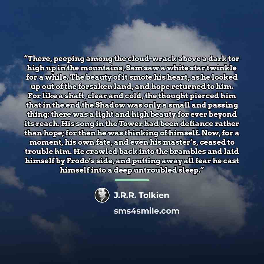 “There, peeping among the cloud-wrack above a dark tor high up in the mountains, Sam saw a white star twinkle for a while. The beauty of it smote his heart, as he looked up out of the forsaken land, and hope returned to him. For like a shaft, clear and cold, the thought pierced him that in the end…” quote by J.R.R. Tolkien