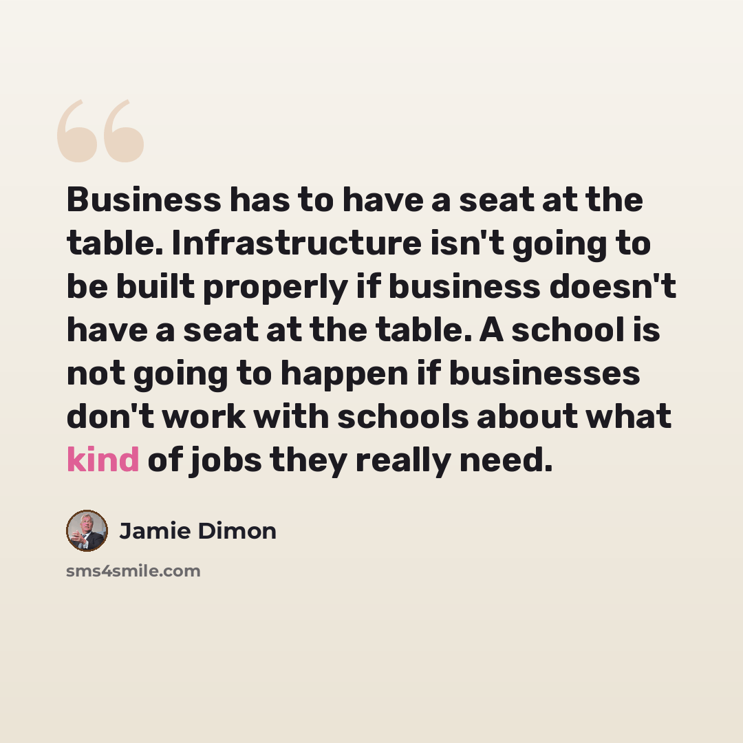“Business has to have a seat at the table. Infrastructure isn't going to be built properly if business doesn't have a seat at the table. A school is not going to happen if businesses don't work with schools about what kind of jobs they really need.” quote by Jamie Dimon