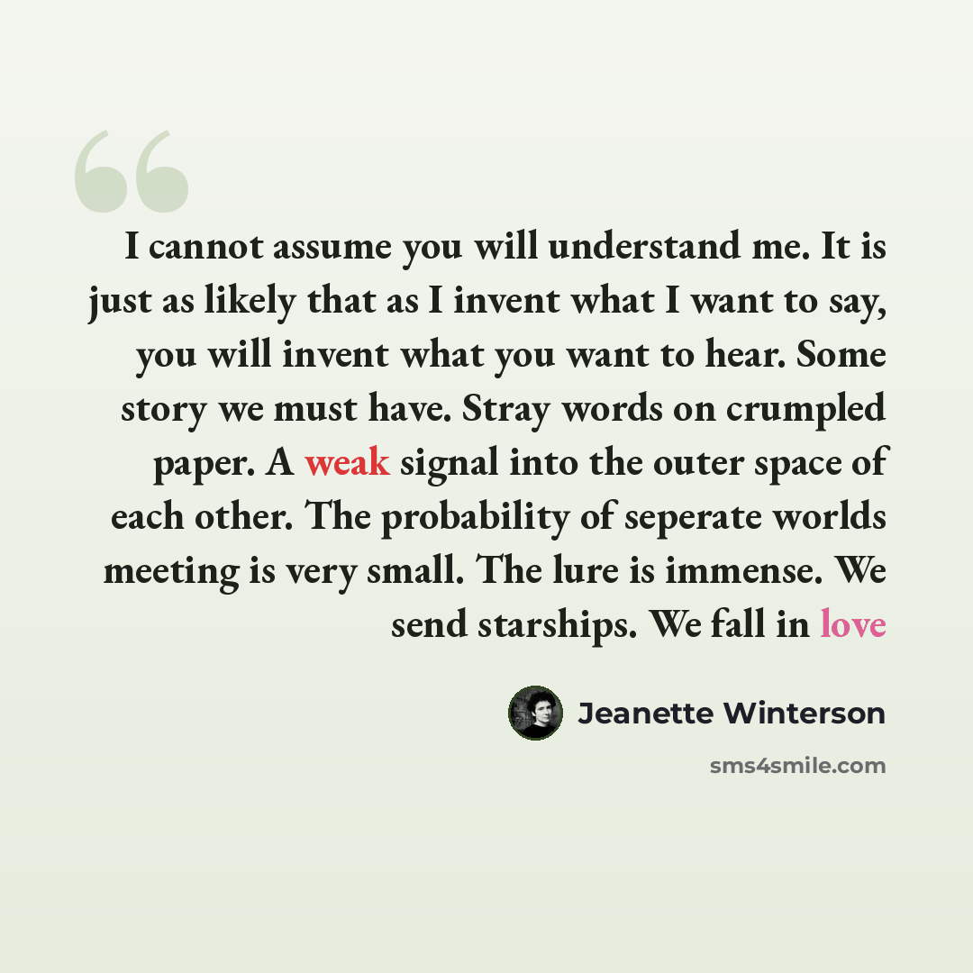 “I cannot assume you will understand me. It is just as likely that as I invent what I want to say, you will invent what you want to hear. Some story we must have. Stray words on crumpled paper. A weak signal into the outer space of each other. The probability of seperate worlds meeting is very…” quote by Jeanette Winterson
