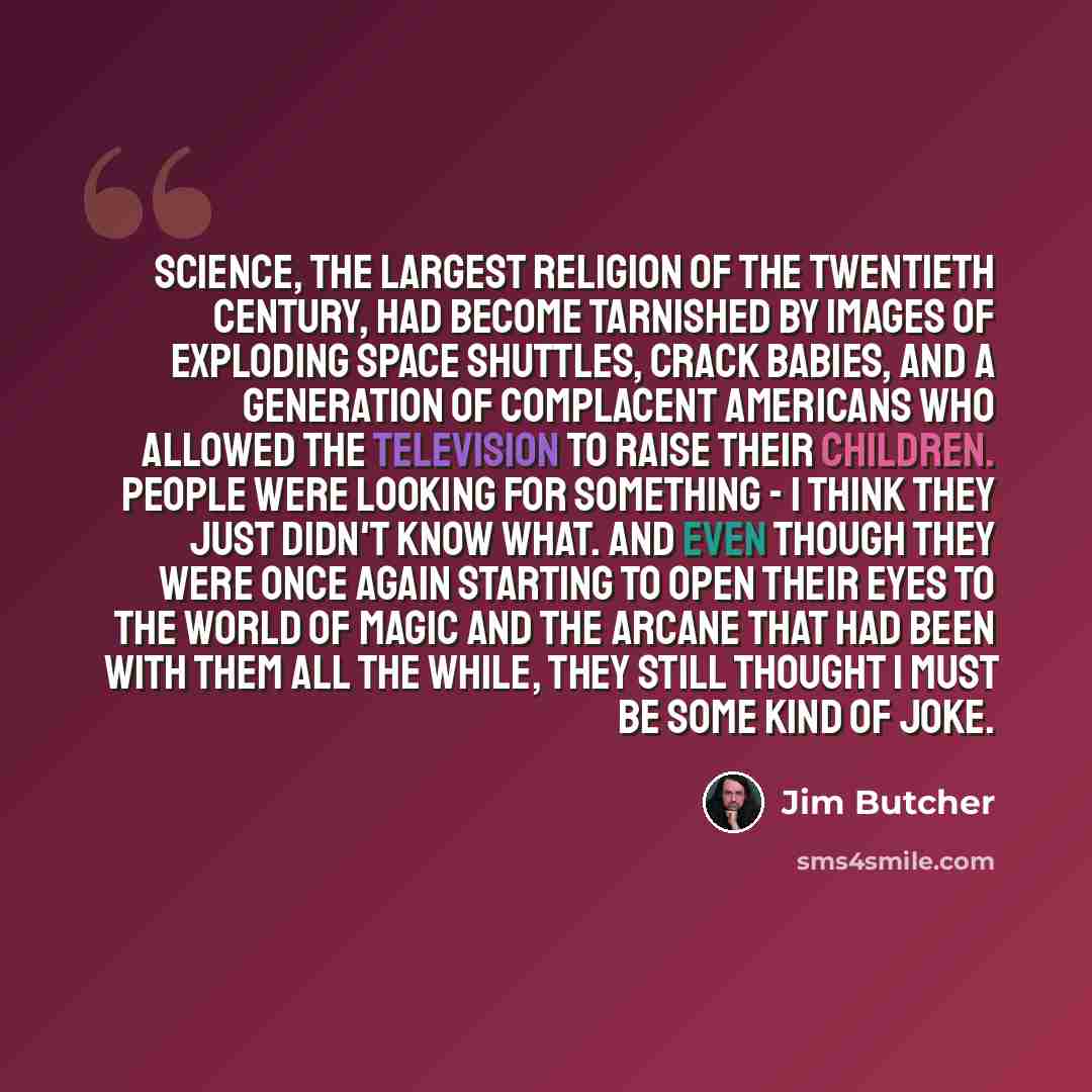 “Science, the largest religion of the twentieth century, had become tarnished by images of exploding space shuttles, crack babies, and a generation of complacent Americans who allowed the television to raise their children. People were looking for something - I think they just didn't know what. And…” quote by Jim Butcher