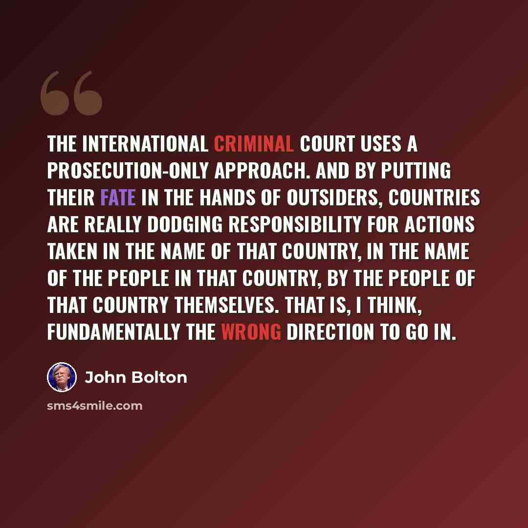 “The International Criminal Court uses a prosecution-only approach. And by putting their fate in the hands of outsiders, countries are really dodging responsibility for actions taken in the name of that country, in the name of the people in that country, by the people of that country themselves…” quote by John Bolton