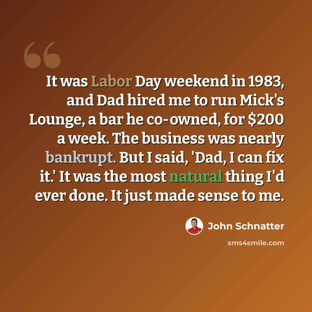 “It was Labor Day weekend in 1983, and Dad hired me to run Mick's Lounge, a bar he co-owned, for $200 a week. The business was nearly bankrupt. But I said, 'Dad, I can fix it.' It was the most natural thing I'd ever done. It just made sense to me.” quote by John Schnatter
