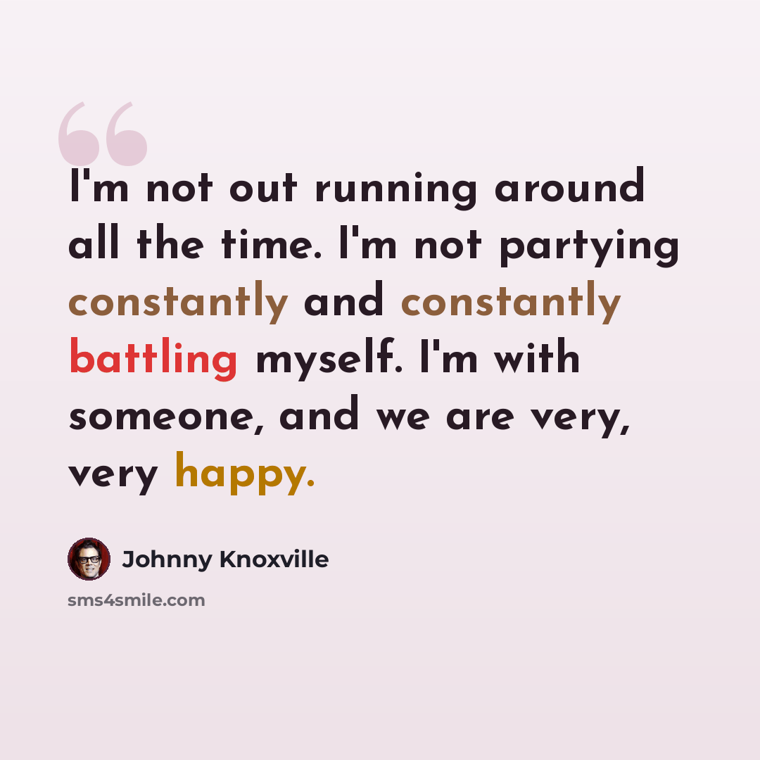 “I'm not out running around all the time. I'm not partying constantly and constantly battling myself. I'm with someone, and we are very, very happy.” quote by Johnny Knoxville