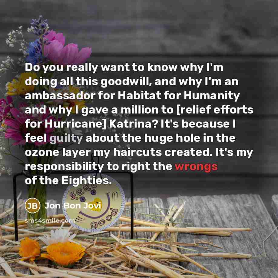 “Do you really want to know why I'm doing all this goodwill, and why I'm an ambassador for Habitat for Humanity and why I gave a million to [relief efforts for Hurricane] Katrina? It's because I feel guilty about the huge hole in the ozone layer my haircuts created. It's my responsibility to right…” quote by Jon Bon Jovi