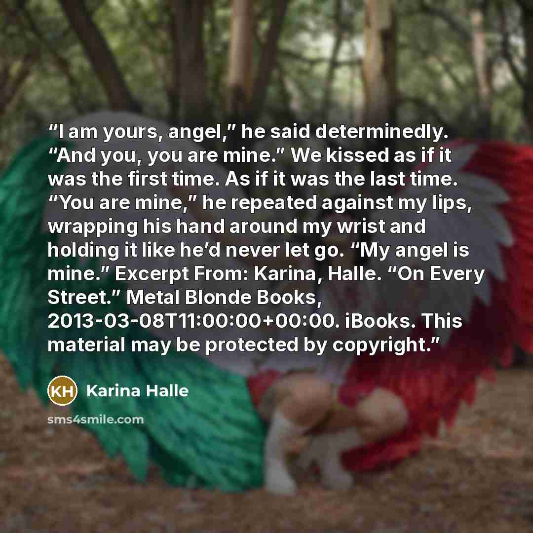 “I am yours, angel,” he said determinedly. “And you, you are mine.” We kissed as if it was the first time. As if it was the last time. “You are mine,” he repeated against my lips, wrapping his hand around my wrist and holding it like he’d never let go. “My angel is mine.” Excerpt From: Karina…” quote by Karina Halle