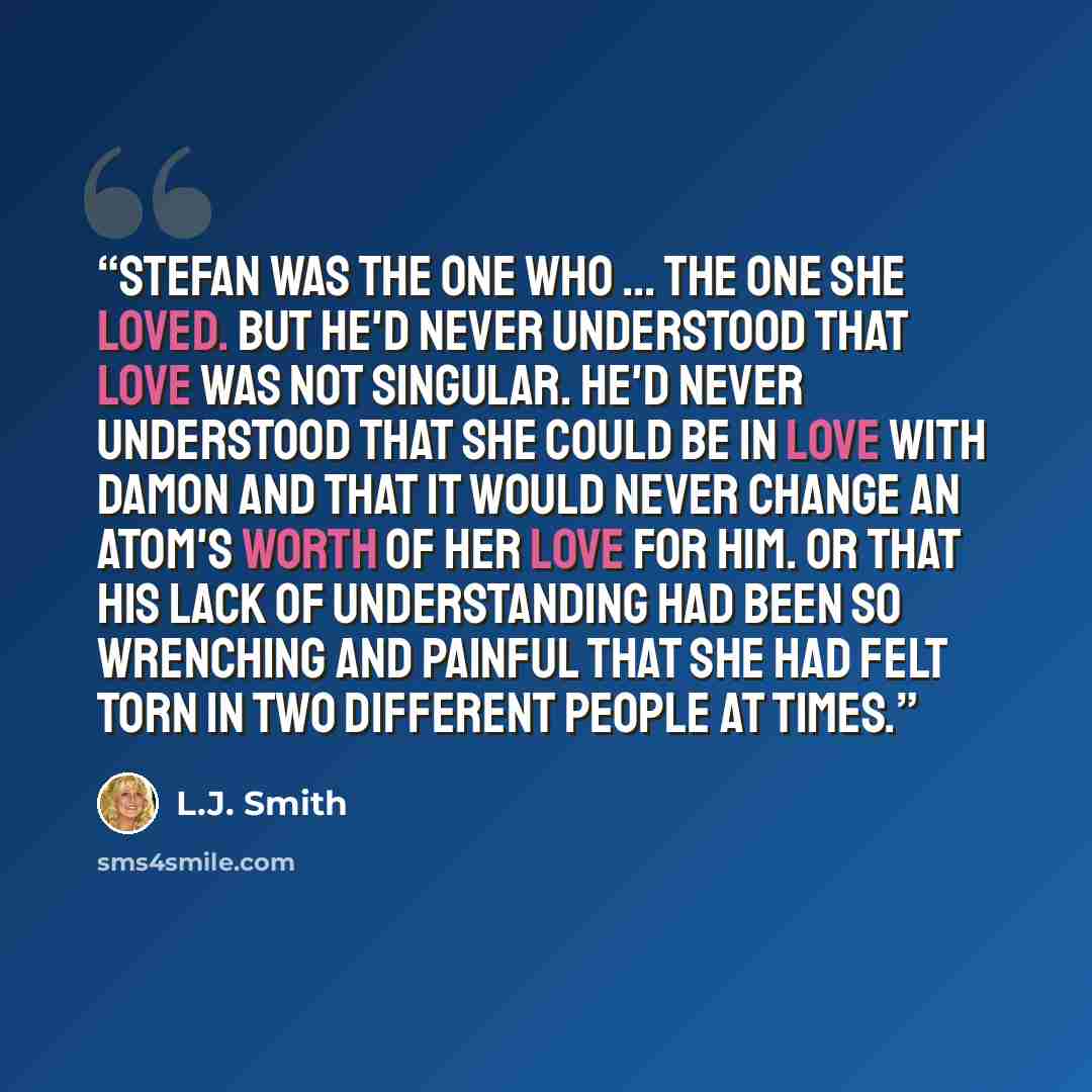 “Stefan was the one who ... the one she loved. But he'd never understood that love was not singular. He'd never understood that she could be in love with Damon and that it would never change an atom's worth of her love for him. Or that his lack of understanding had been so wrenching and painful…” quote by L.J. Smith