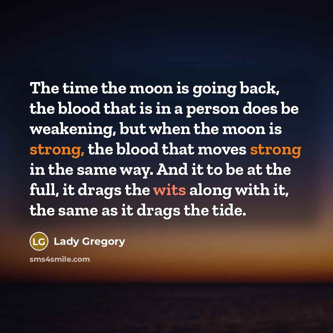 “The time the moon is going back, the blood that is in a person does be weakening, but when the moon is strong, the blood that moves strong in the same way. And it to be at the full, it drags the wits along with it, the same as it drags the tide.” quote by Lady Gregory