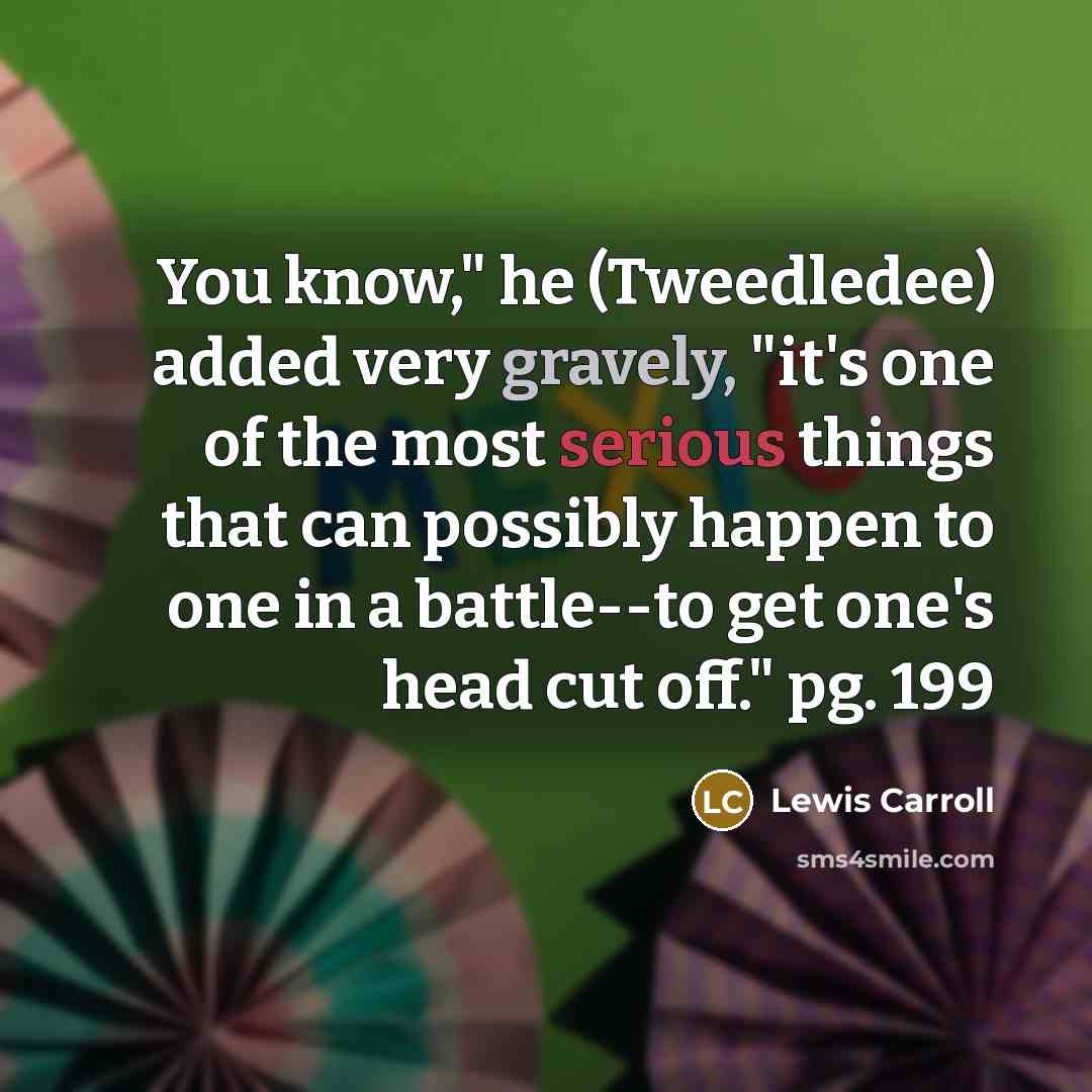 “You know," he (Tweedledee) added very gravely, "it's one of the most serious things that can possibly happen to one in a battle--to get one's head cut off." pg. 199” quote by Lewis Carroll