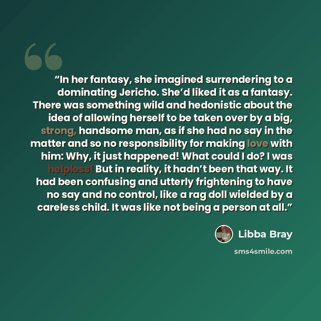 “In her fantasy, she imagined surrendering to a dominating Jericho. She’d liked it as a fantasy. There was something wild and hedonistic about the idea of allowing herself to be taken over by a big, strong, handsome man, as if she had no say in the matter and so no responsibility for making love…” quote by Libba Bray