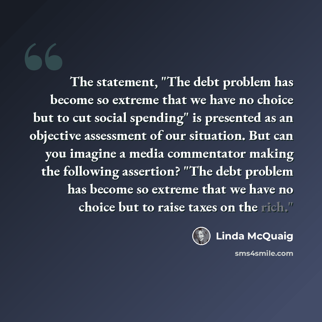 “The statement, "The debt problem has become so extreme that we have no choice but to cut social spending" is presented as an objective assessment of our situation. But can you imagine a media commentator making the following assertion? "The debt problem has become so extreme that we have no choice…” quote by Linda McQuaig