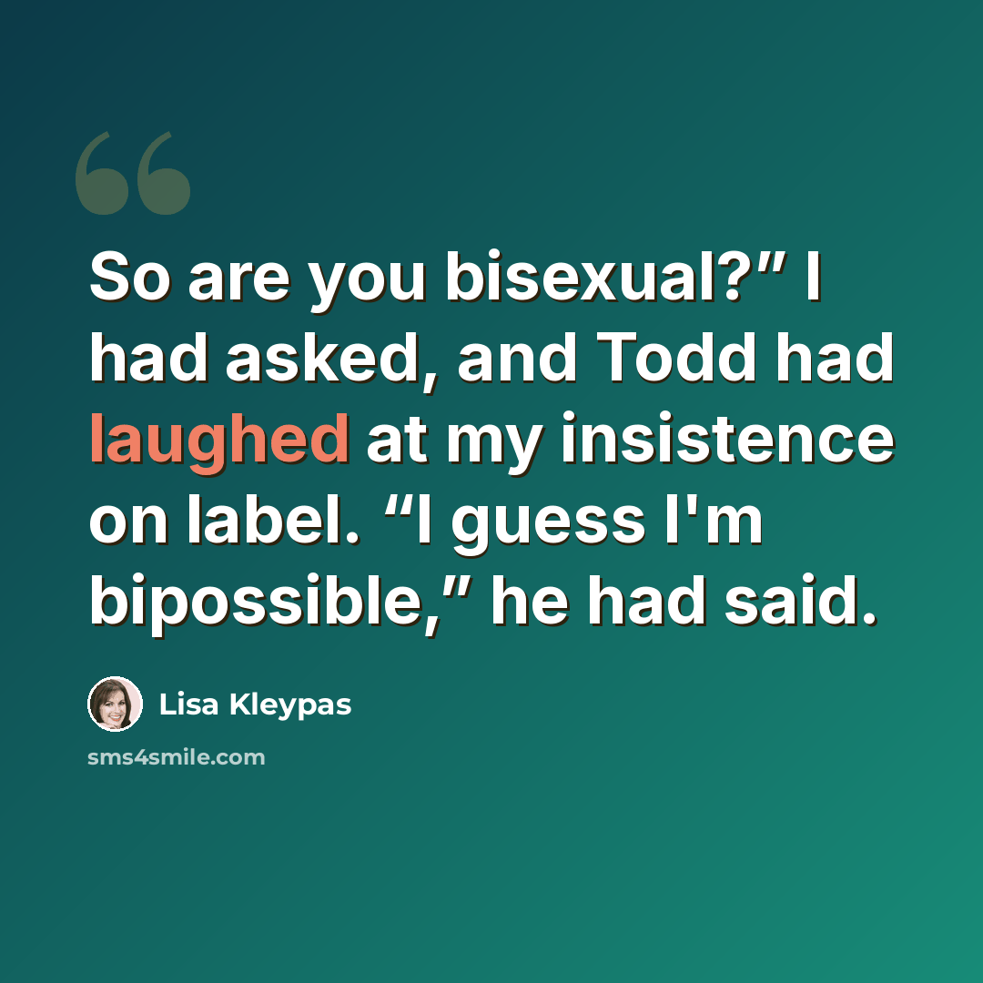 “So are you bisexual?” I had asked, and Todd had laughed at my insistence on label. “I guess I'm bipossible,” he had said.” quote by Lisa Kleypas
