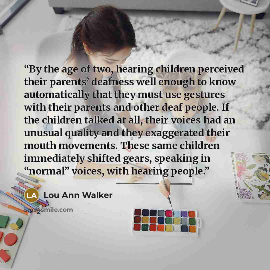 “By the age of two, hearing children perceived their parents’ deafness well enough to know automatically that they must use gestures with their parents and other deaf people. If the children talked at all, their voices had an unusual quality and they exaggerated their mouth movements. These same…” quote by Lou Ann Walker