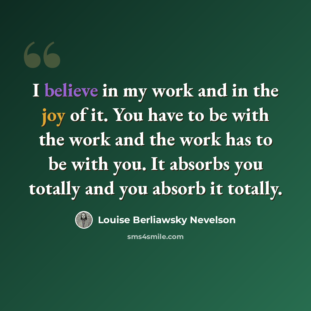“I believe in my work and in the joy of it. You have to be with the work and the work has to be with you. It absorbs you totally and you absorb it totally.” quote by Louise Berliawsky Nevelson