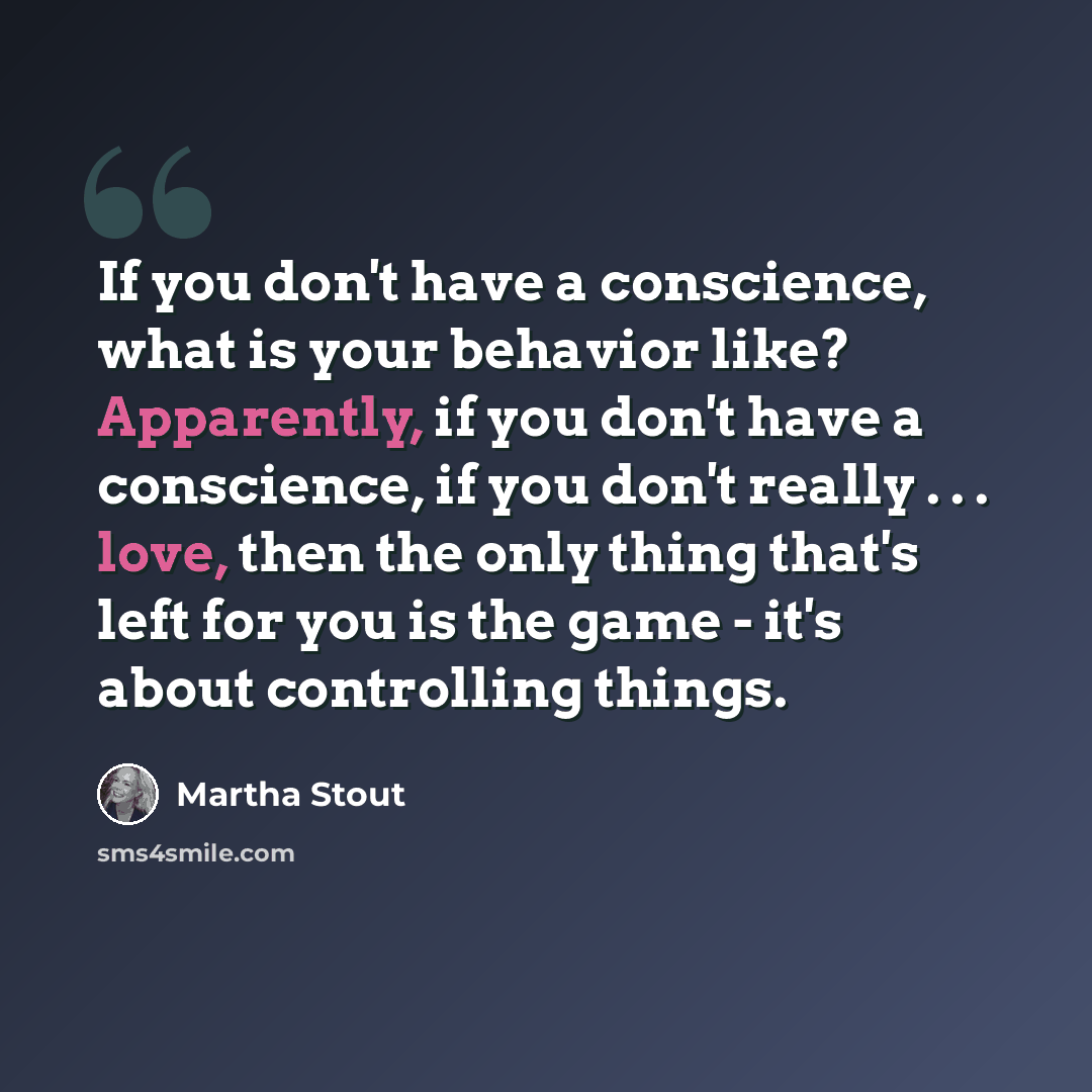 “If you don't have a conscience, what is your behavior like? Apparently, if you don't have a conscience, if you don't really . . . love, then the only thing that's left for you is the game - it's about controlling things.” quote by Martha Stout