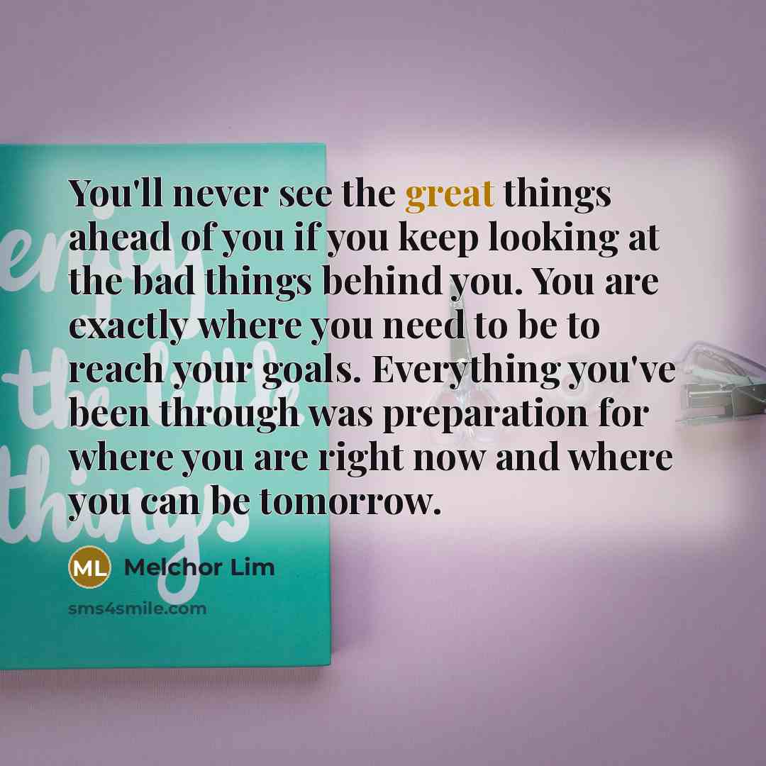 “You'll never see the great things ahead of you if you keep looking at the bad things behind you. You are exactly where you need to be to reach your goals. Everything you've been through was preparation for where you are right now and where you can be tomorrow.” quote by Melchor Lim