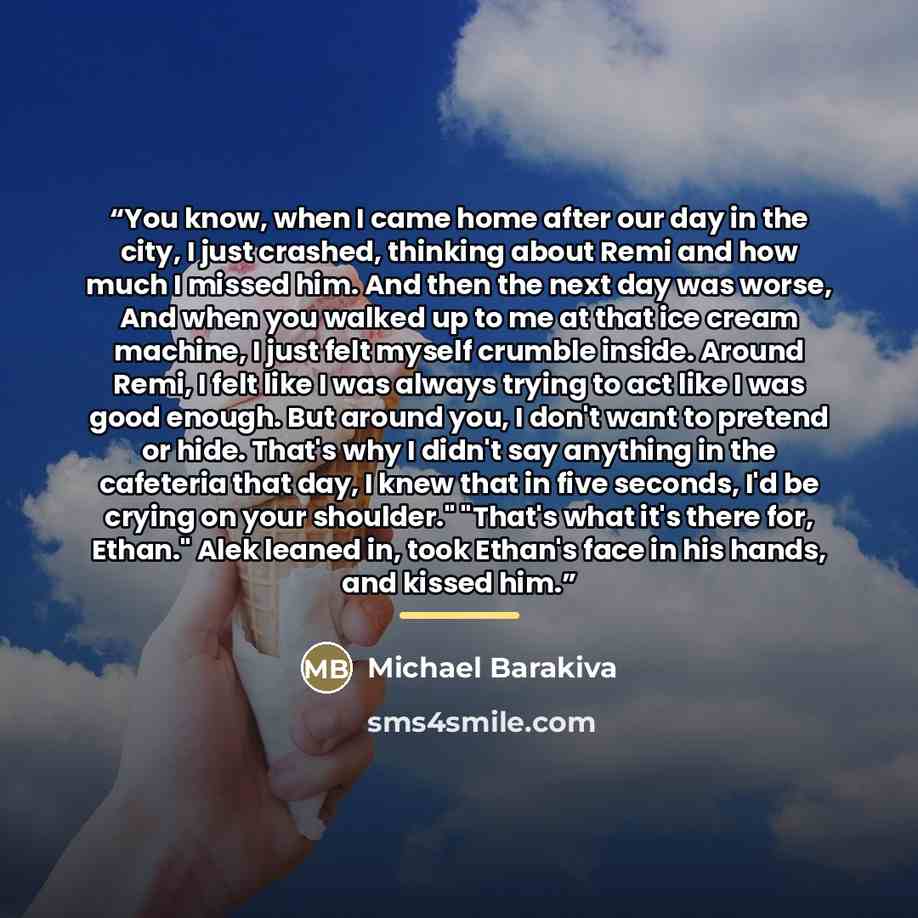 “You know, when I came home after our day in the city, I just crashed, thinking about Remi and how much I missed him. And then the next day was worse, And when you walked up to me at that ice cream machine, I just felt myself crumble inside. Around Remi, I felt like I was always trying to act like…” quote by Michael Barakiva