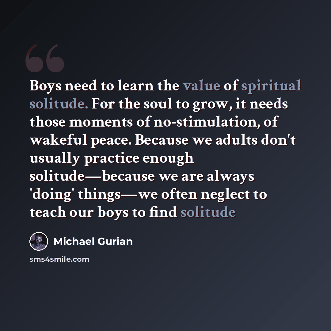 “Boys need to learn the value of spiritual solitude. For the soul to grow, it needs those moments of no-stimulation, of wakeful peace. Because we adults don't usually practice enough solitude—because we are always 'doing' things—we often neglect to teach our boys to find solitude” quote by Michael Gurian