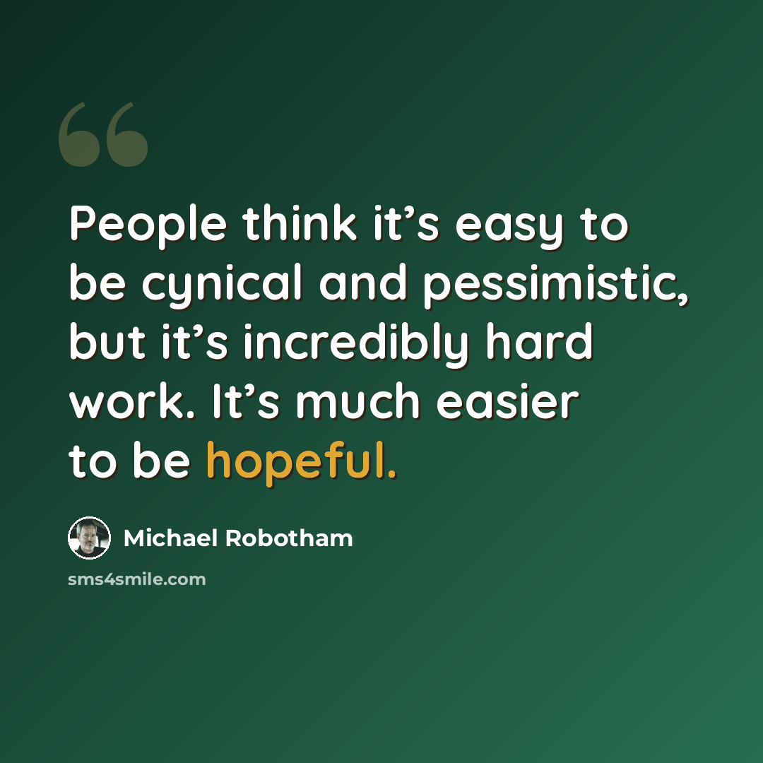 “People think it’s easy to be cynical and pessimistic, but it’s incredibly hard work. It’s much easier to be hopeful.” quote by Michael Robotham