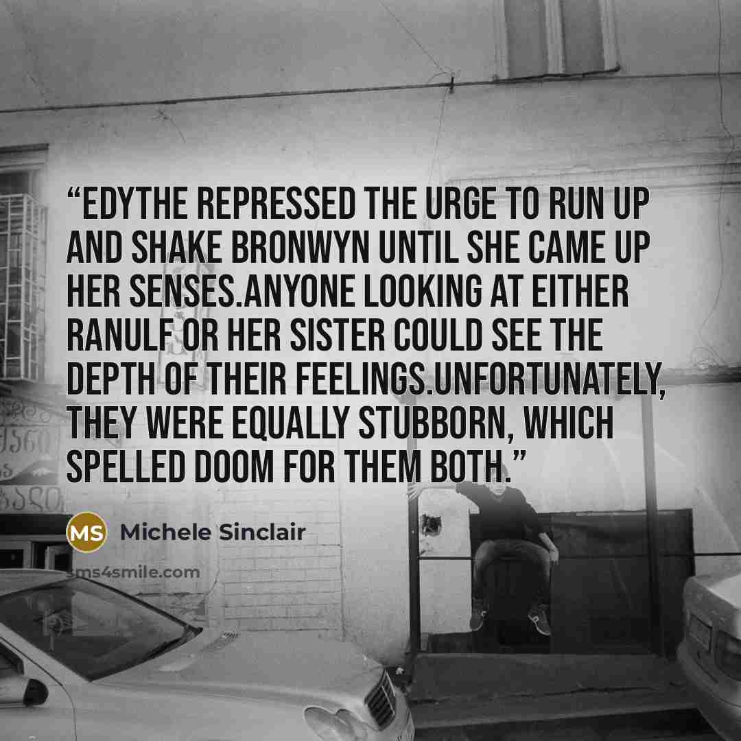 “Edythe repressed the urge to run up and shake Bronwyn until she came up her senses.Anyone looking at either Ranulf or her sister could see the depth of their feelings.Unfortunately, they were equally stubborn, which spelled doom for them both.” quote by Michele Sinclair