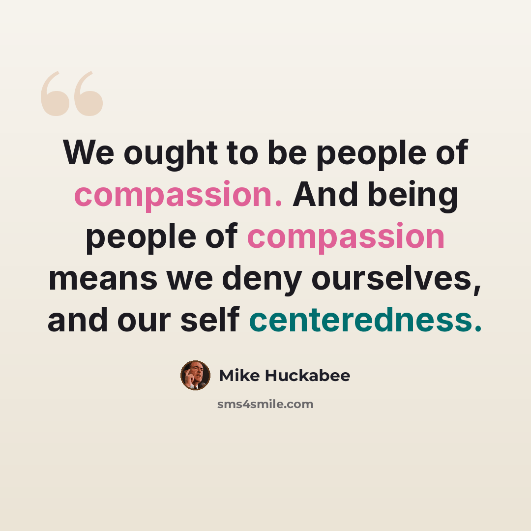 “We ought to be people of compassion. And being people of compassion means we deny ourselves, and our self centeredness.” quote by Mike Huckabee