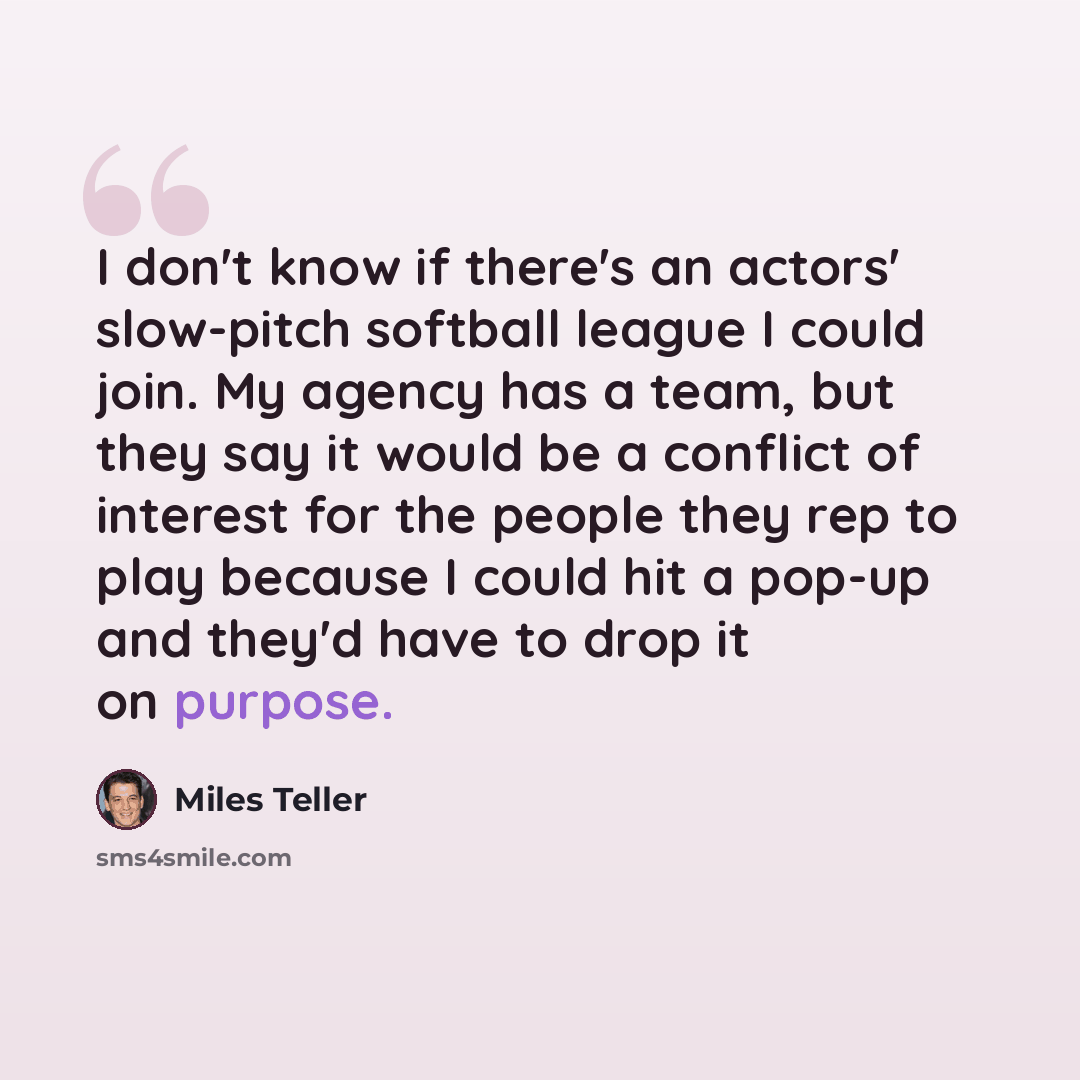 “I don't know if there's an actors' slow-pitch softball league I could join. My agency has a team, but they say it would be a conflict of interest for the people they rep to play because I could hit a pop-up and they'd have to drop it on purpose.” quote by Miles Teller