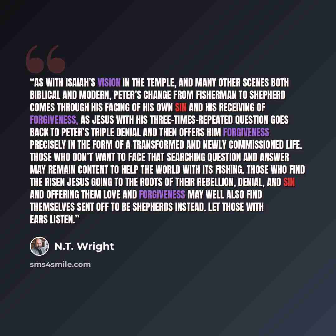 “As with Isaiah’s vision in the Temple, and many other scenes both biblical and modern, Peter’s change from fisherman to shepherd comes through his facing of his own sin and his receiving of forgiveness, as Jesus with his three-times-repeated question goes back to Peter’s triple denial and then…” quote by N.T. Wright
