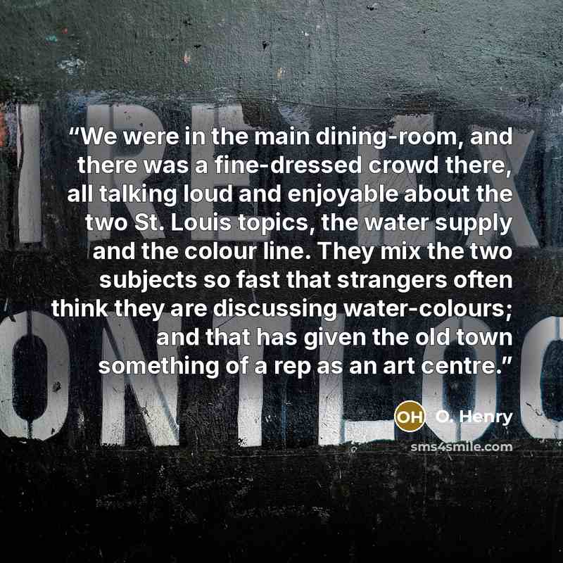“We were in the main dining-room, and there was a fine-dressed crowd there, all talking loud and enjoyable about the two St. Louis topics, the water supply and the colour line. They mix the two subjects so fast that strangers often think they are discussing water-colours; and that has given the old…” quote by O. Henry