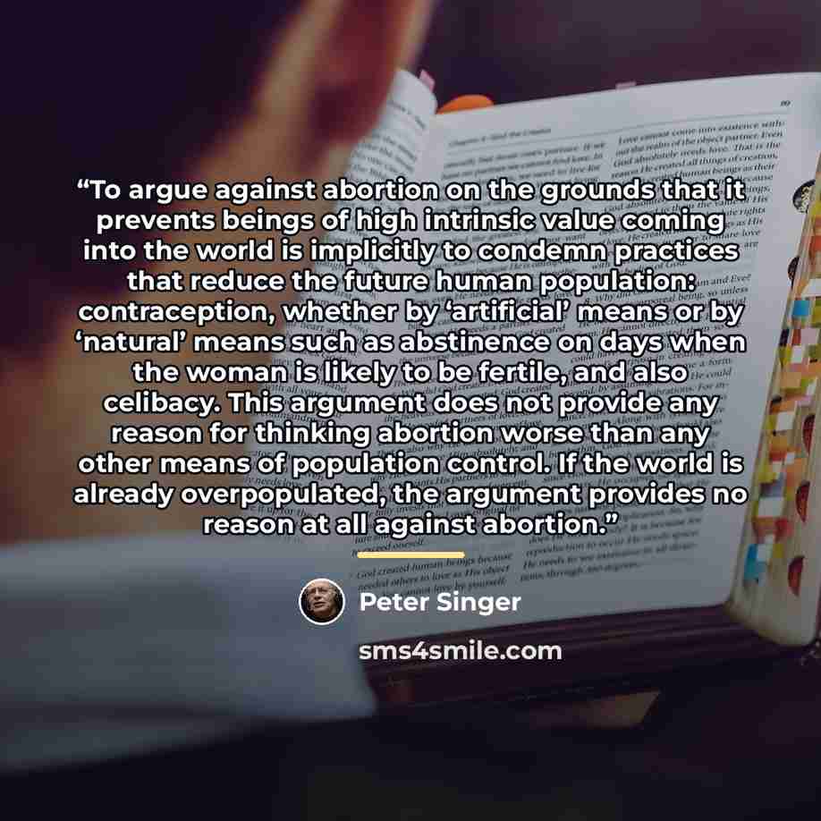 “To argue against abortion on the grounds that it prevents beings of high intrinsic value coming into the world is implicitly to condemn practices that reduce the future human population: contraception, whether by ‘artificial’ means or by ‘natural’ means such as abstinence on days when the woman is…” quote by Peter Singer