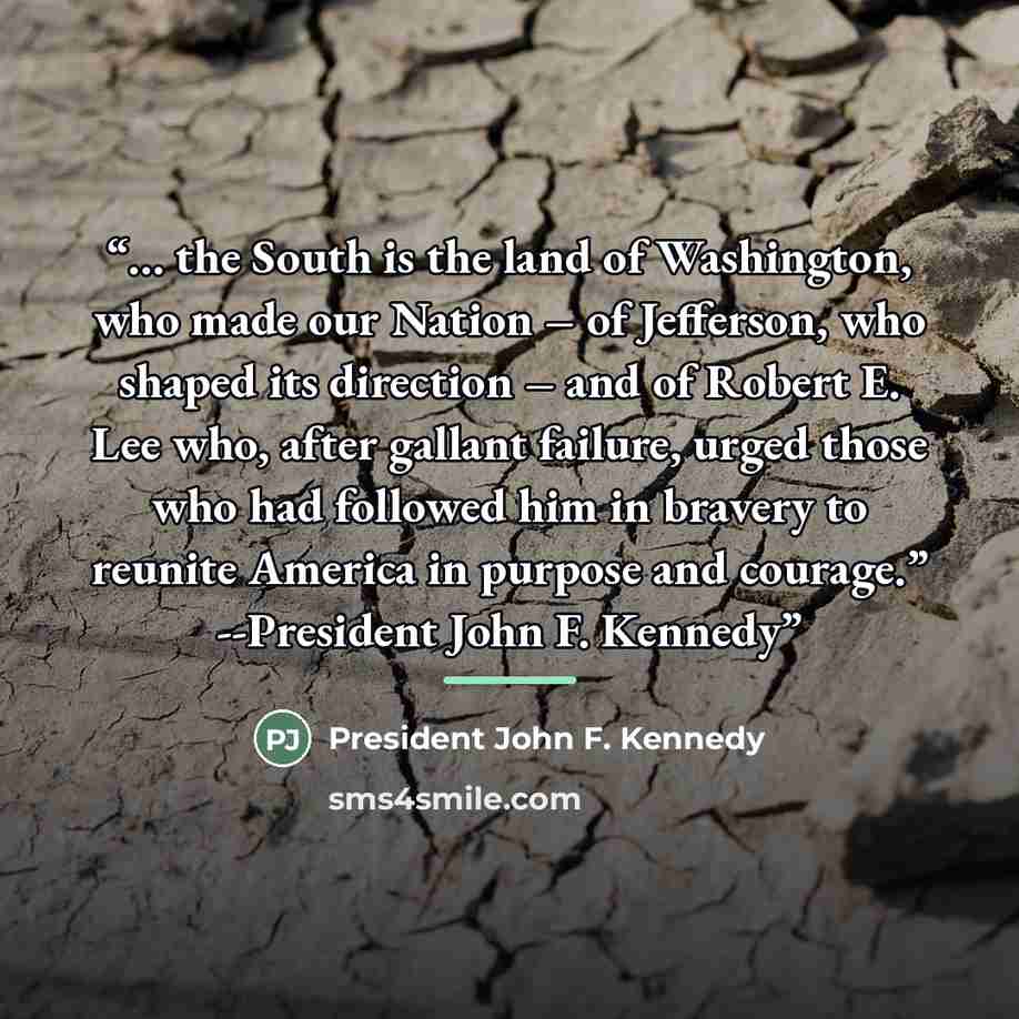 “… the South is the land of Washington, who made our Nation – of Jefferson, who shaped its direction – and of Robert E. Lee who, after gallant failure, urged those who had followed him in bravery to reunite America in purpose and courage.” --President John F. Kennedy” quote by Anonymous