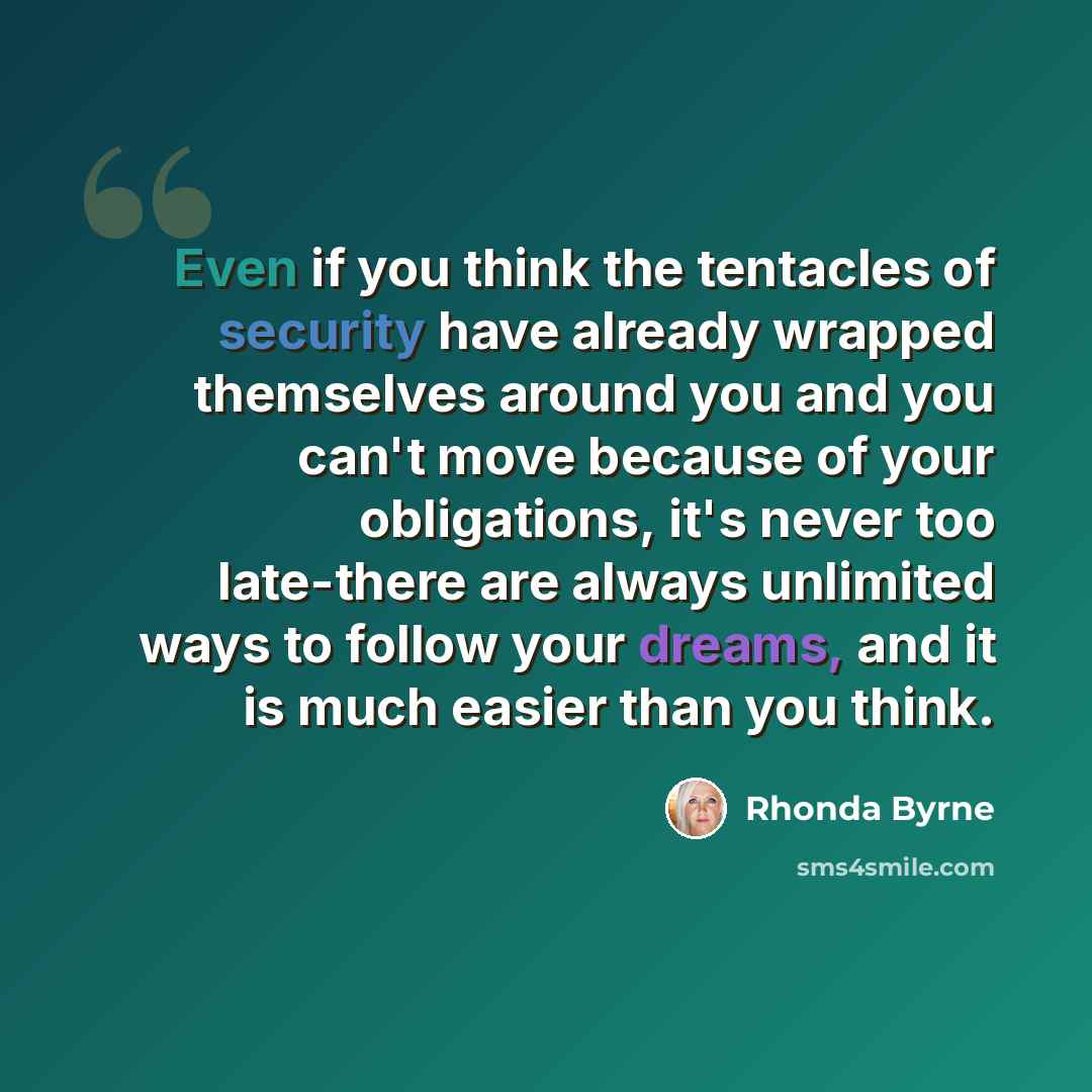 “Even if you think the tentacles of security have already wrapped themselves around you and you can't move because of your obligations, it's never too late-there are always unlimited ways to follow your dreams, and it is much easier than you think.” quote by Rhonda Byrne