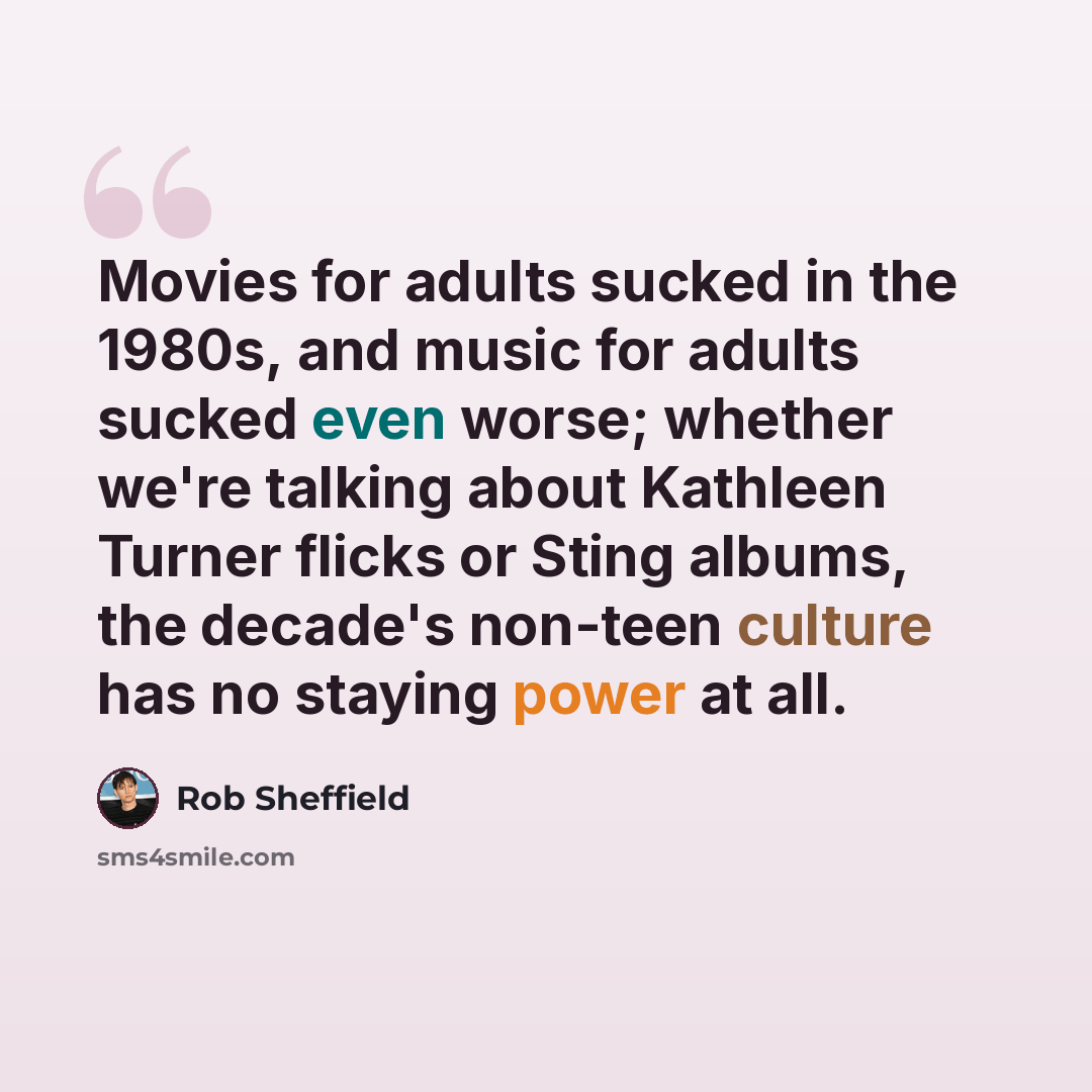“Movies for adults sucked in the 1980s, and music for adults sucked even worse; whether we're talking about Kathleen Turner flicks or Sting albums, the decade's non-teen culture has no staying power at all.” quote by Rob Sheffield