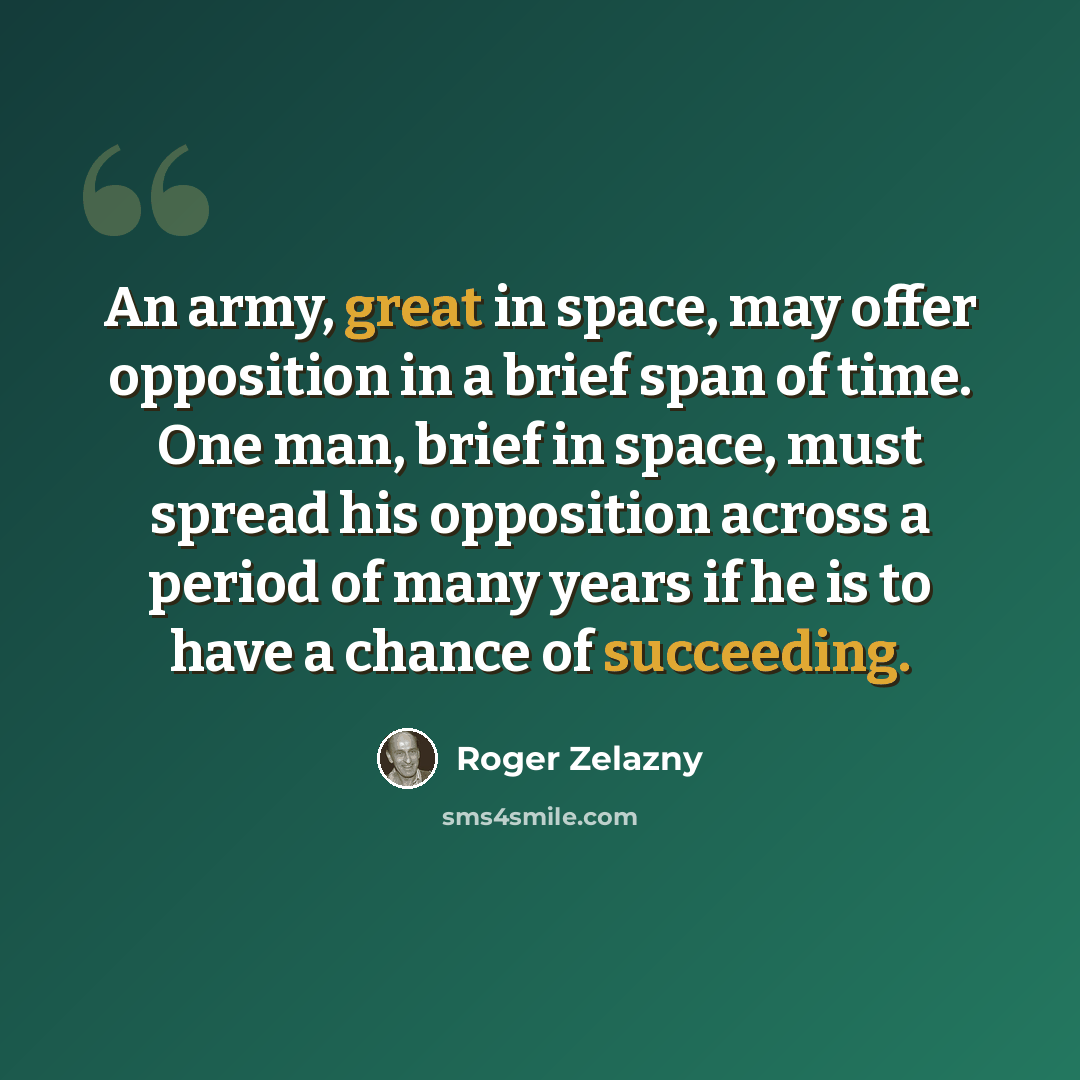 “An army, great in space, may offer opposition in a brief span of time. One man, brief in space, must spread his opposition across a period of many years if he is to have a chance of succeeding.” quote by Roger Zelazny