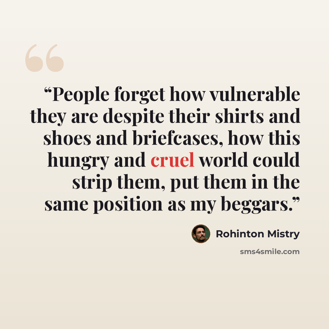 “People forget how vulnerable they are despite their shirts and shoes and briefcases, how this hungry and cruel world could strip them, put them in the same position as my beggars.” quote by Rohinton Mistry
