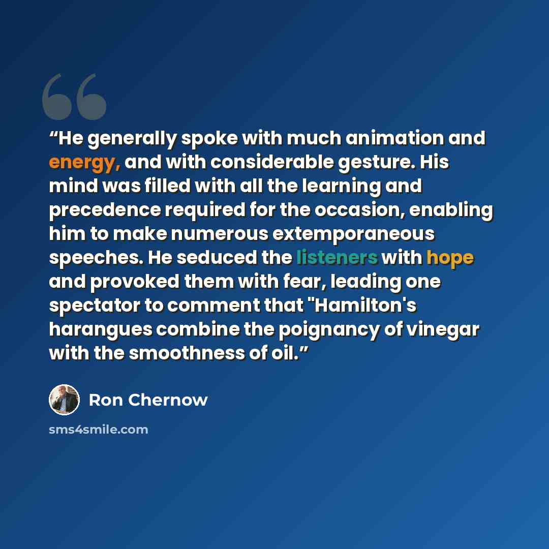 “He generally spoke with much animation and energy, and with considerable gesture. His mind was filled with all the learning and precedence required for the occasion, enabling him to make numerous extemporaneous speeches. He seduced the listeners with hope and provoked them with fear, leading one…” quote by Ron Chernow