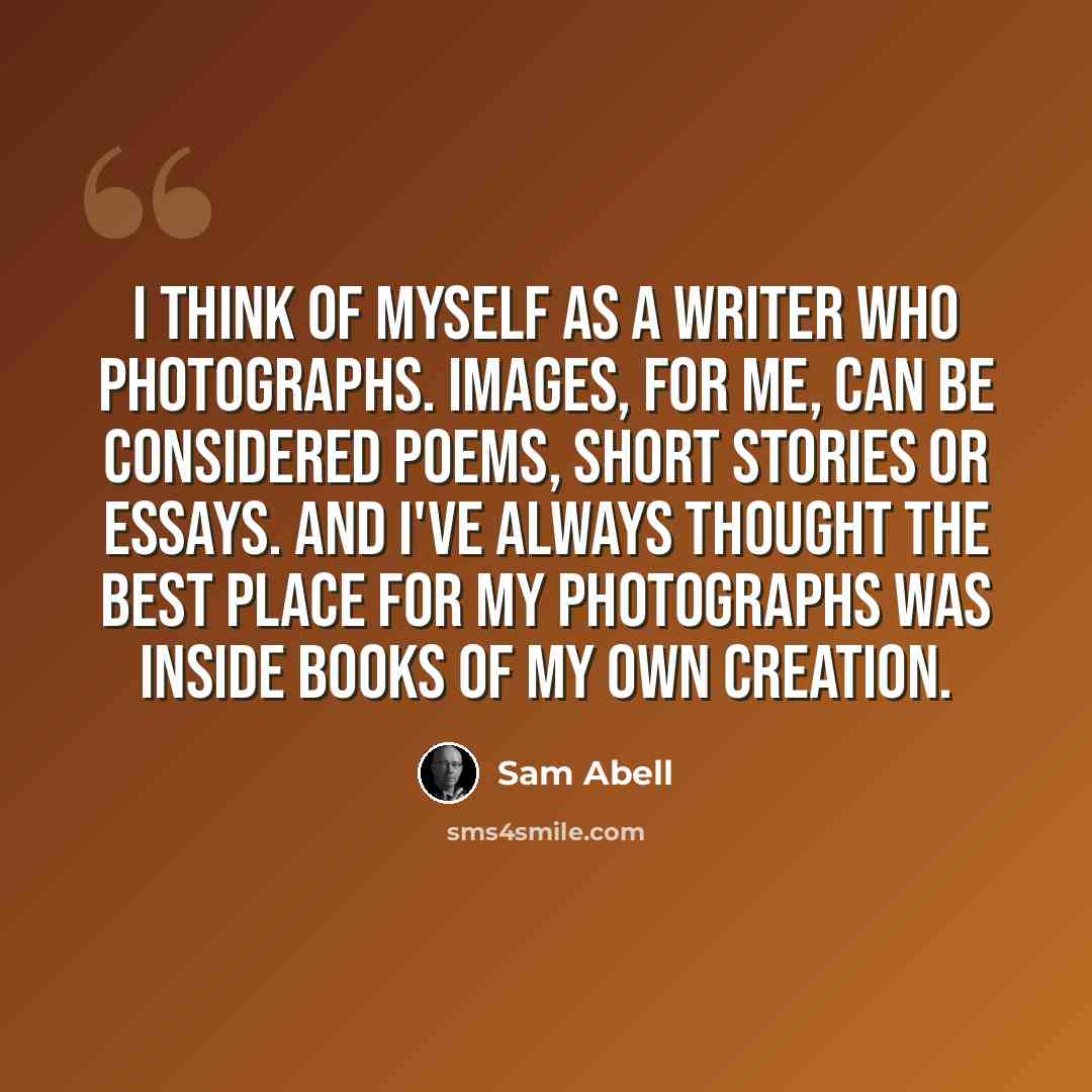 “I think of myself as a writer who photographs. Images, for me, can be considered poems, short stories or essays. And I've always thought the best place for my photographs was inside books of my own creation.” quote by Sam Abell