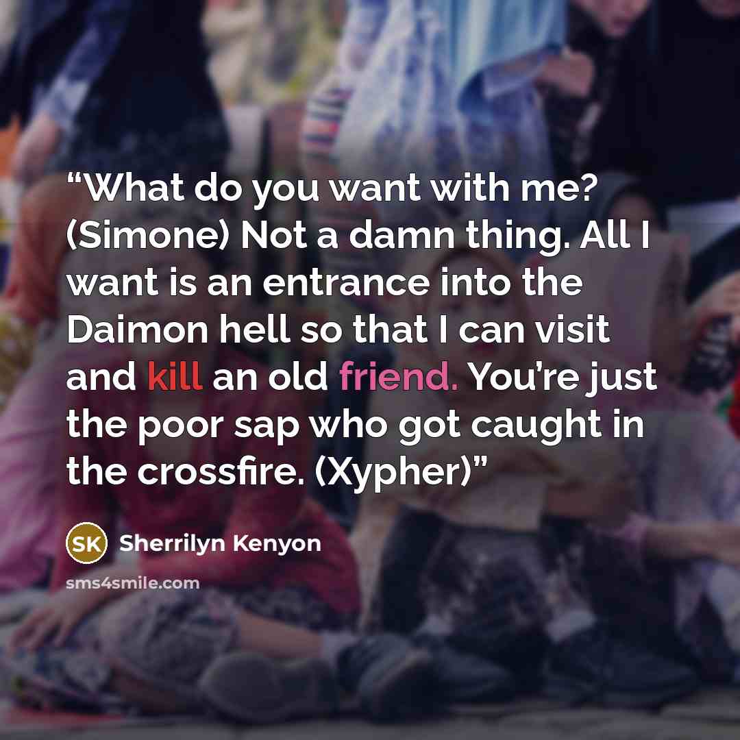 “What do you want with me? (Simone) Not a damn thing. All I want is an entrance into the Daimon hell so that I can visit and kill an old friend. You’re just the poor sap who got caught in the crossfire. (Xypher)” quote by Sherrilyn Kenyon