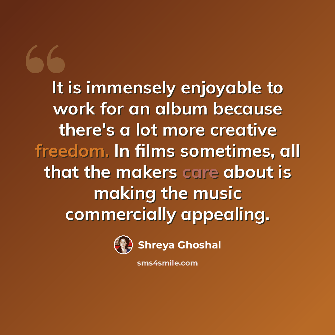 “It is immensely enjoyable to work for an album because there's a lot more creative freedom. In films sometimes, all that the makers care about is making the music commercially appealing.” quote by Shreya Ghoshal