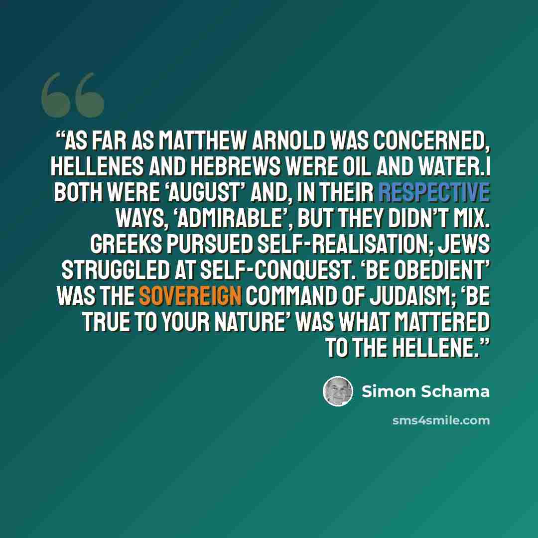 “As far as Matthew Arnold was concerned, Hellenes and Hebrews were oil and water.1 Both were ‘august’ and, in their respective ways, ‘admirable’, but they didn’t mix. Greeks pursued self-realisation; Jews struggled at self-conquest. ‘Be obedient’ was the sovereign command of Judaism; ‘be true to…” quote by Simon Schama