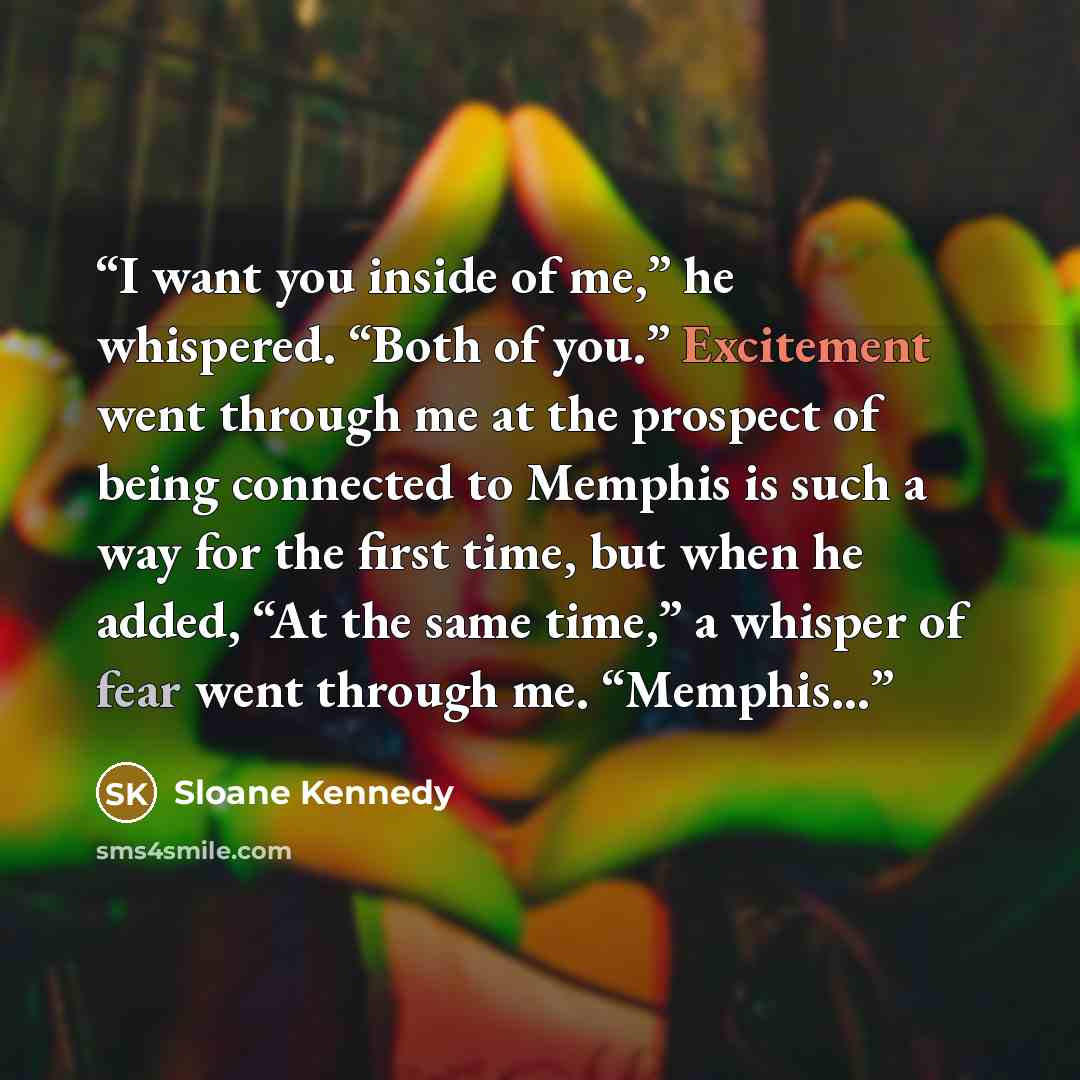 “I want you inside of me,” he whispered. “Both of you.” Excitement went through me at the prospect of being connected to Memphis is such a way for the first time, but when he added, “At the same time,” a whisper of fear went through me. “Memphis…” quote by Sloane Kennedy