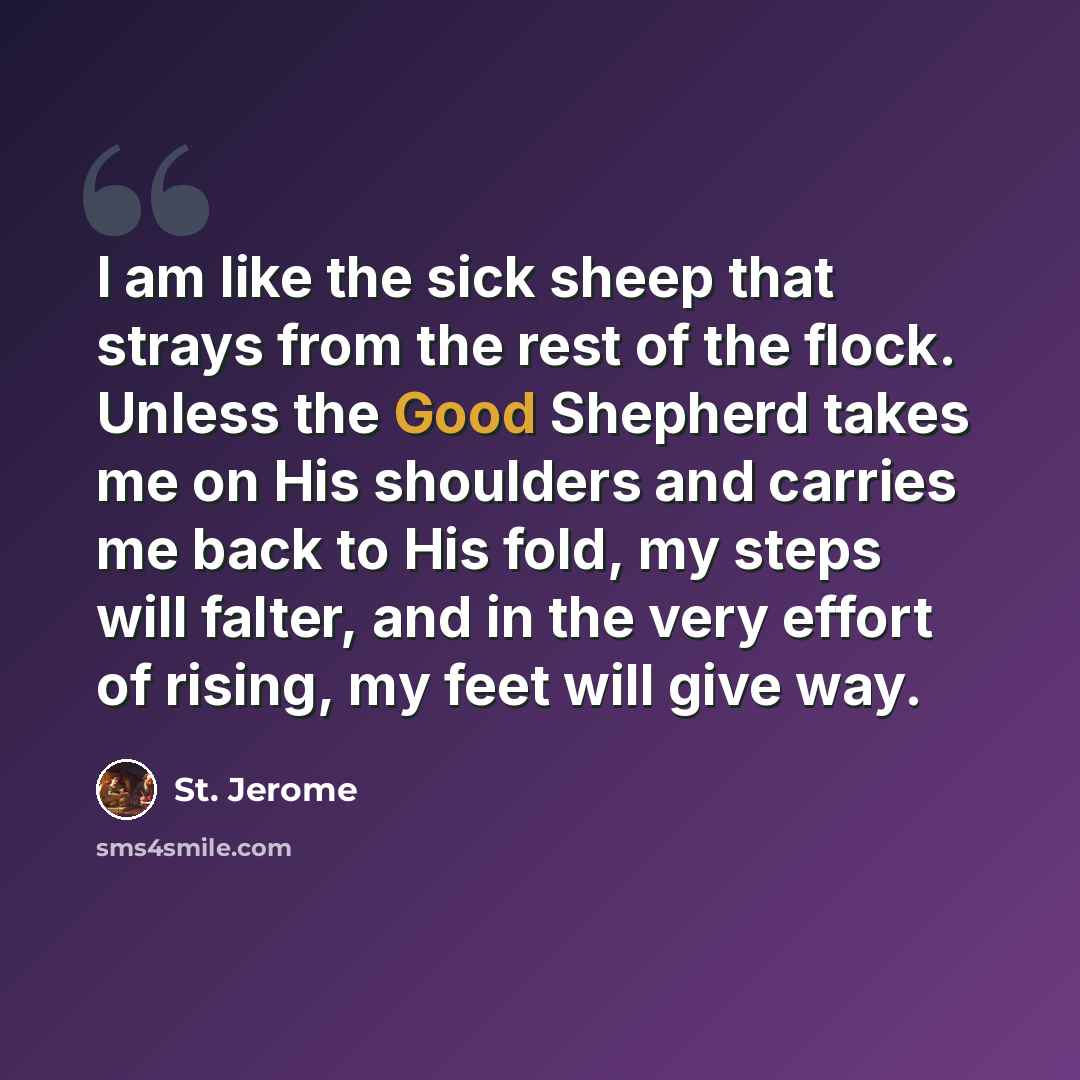 “I am like the sick sheep that strays from the rest of the flock. Unless the Good Shepherd takes me on His shoulders and carries me back to His fold, my steps will falter, and in the very effort of rising, my feet will give way.” quote by St. Jerome