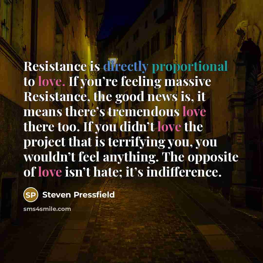 “Resistance is directly proportional to love. If you’re feeling massive Resistance, the good news is, it means there’s tremendous love there too. If you didn’t love the project that is terrifying you, you wouldn’t feel anything. The opposite of love isn’t hate; it’s indifference.” quote by Steven Pressfield